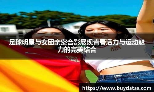 足球明星与女团亲密合影展现青春活力与运动魅力的完美结合